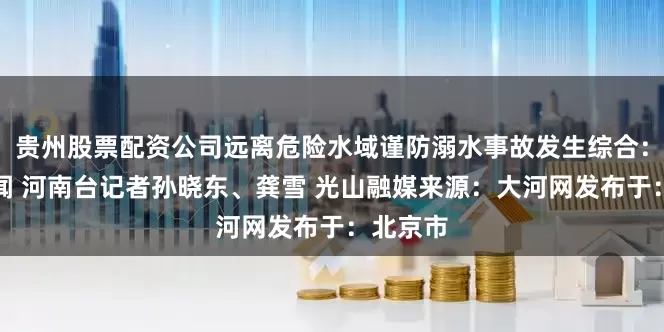 贵州股票配资公司远离危险水域谨防溺水事故发生综合：大象新闻 河南台记者孙晓东、龚雪 光山融媒来源：大河网发布于：北京市