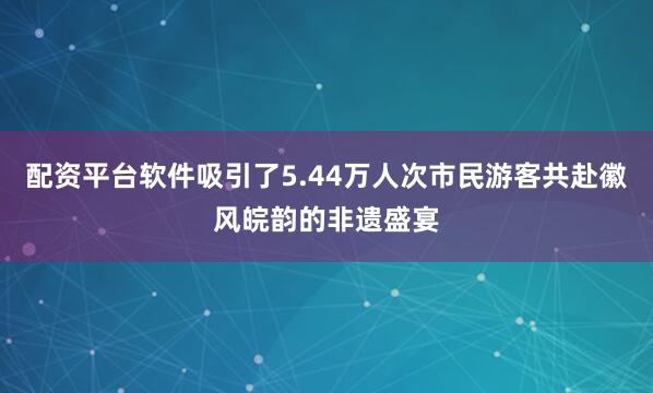 配资平台软件吸引了5.44万人次市民游客共赴徽风皖韵的非遗盛宴