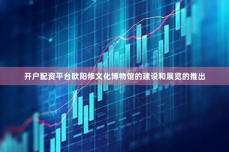 开户配资平台欧阳修文化博物馆的建设和展览的推出