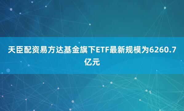 天臣配资易方达基金旗下ETF最新规模为6260.7亿元