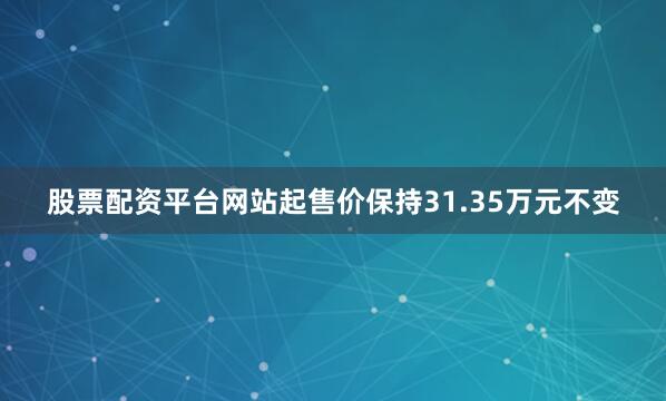 股票配资平台网站起售价保持31.35万元不变