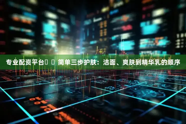 专业配资平台❇️简单三步护肤：洁面、爽肤到精华乳的顺序