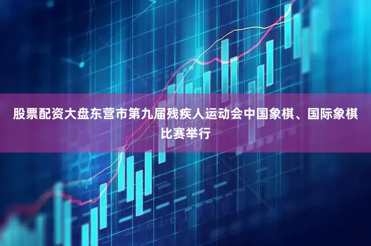 股票配资大盘东营市第九届残疾人运动会中国象棋、国际象棋比赛举行