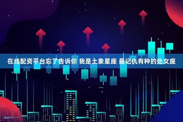 在线配资平台忘了告诉你 我是土象星座 最记仇有种的处女座