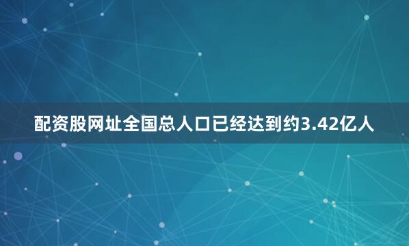 配资股网址全国总人口已经达到约3.42亿人