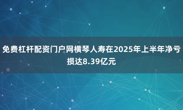 免费杠杆配资门户网横琴人寿在2025年上半年净亏损达8.39亿元