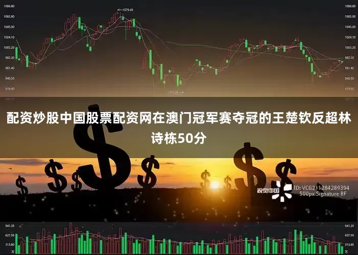 配资炒股中国股票配资网在澳门冠军赛夺冠的王楚钦反超林诗栋50分